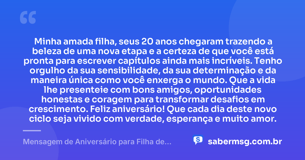 Minha amada filha, seus 20 anos chegaram trazendo a beleza de uma nova etapa e a certeza de que você está pronta para escrever capítulos ainda mais incríveis. Tenho orgulho da sua sensibilidade, da sua determinação e da maneira única como você enxerga o mundo. Que a vida lhe presenteie com bons amigos, oportunidades honestas e coragem para transformar desafios em crescimento. Feliz aniversário! Que cada dia deste novo ciclo seja vivido com verdade, esperança e muito amor. — Mensagem de Aniversário para Filha de 20 Anos