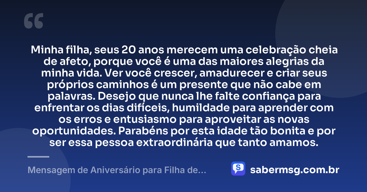 Minha filha, seus 20 anos merecem uma celebração cheia de afeto, porque você é uma das maiores alegrias da minha vida. Ver você crescer, amadurecer e criar seus próprios caminhos é um presente que não cabe em palavras. Desejo que nunca lhe falte confiança para enfrentar os dias difíceis, humildade para aprender com os erros e entusiasmo para aproveitar as novas oportunidades. Parabéns por esta idade tão bonita e por ser essa pessoa extraordinária que tanto amamos. — Mensagem de Aniversário para Filha de 20 Anos