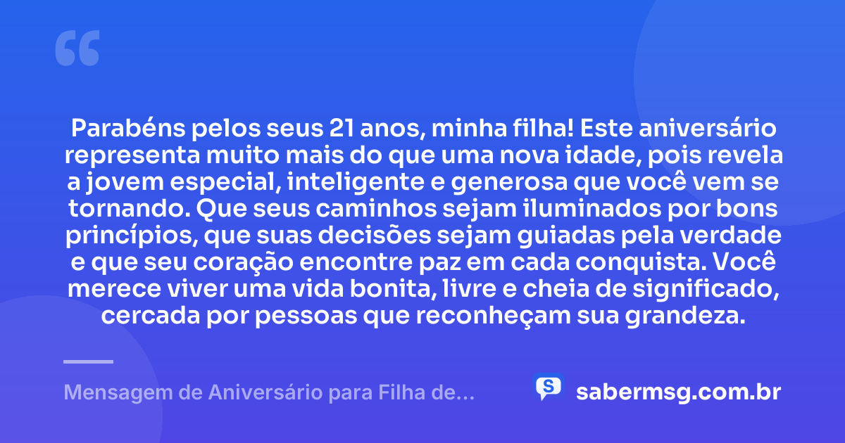 Parabéns pelos seus 21 anos, minha filha! Este aniversário representa muito mais do que uma nova idade, pois revela a jovem especial, inteligente e generosa que você vem se tornando. Que seus caminhos sejam iluminados por bons princípios, que suas decisões sejam guiadas pela verdade e que seu coração encontre paz em cada conquista. Você merece viver uma vida bonita, livre e cheia de significado, cercada por pessoas que reconheçam sua grandeza. — Mensagem de Aniversário para Filha de 21 Anos