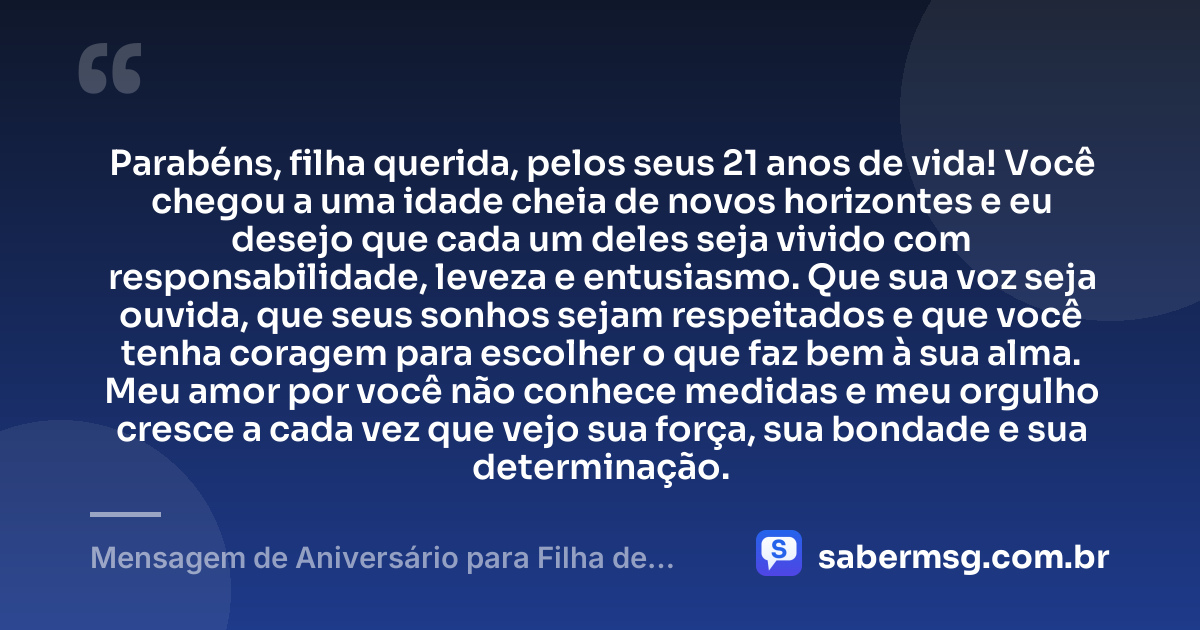 Parabéns, filha querida, pelos seus 21 anos de vida! Você chegou a uma idade cheia de novos horizontes e eu desejo que cada um deles seja vivido com responsabilidade, leveza e entusiasmo. Que sua voz seja ouvida, que seus sonhos sejam respeitados e que você tenha coragem para escolher o que faz bem à sua alma. Meu amor por você não conhece medidas e meu orgulho cresce a cada vez que vejo sua força, sua bondade e sua determinação. — Mensagem de Aniversário para Filha de 21 Anos