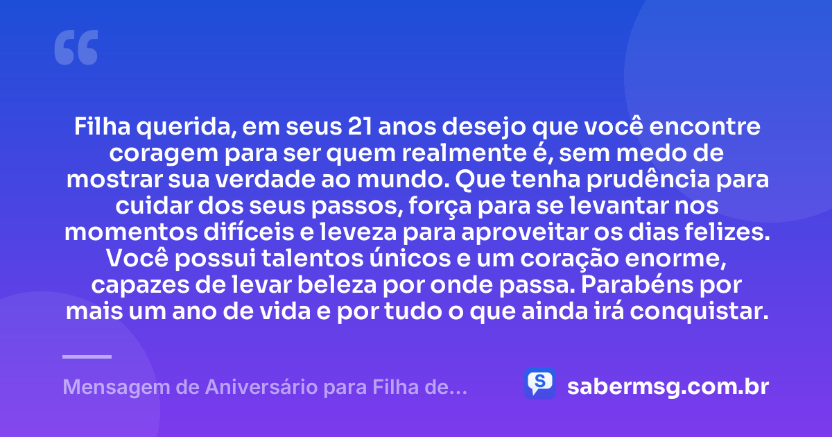 Filha querida, em seus 21 anos desejo que você encontre coragem para ser quem realmente é, sem medo de mostrar sua verdade ao mundo. Que tenha prudência para cuidar dos seus passos, força para se levantar nos momentos difíceis e leveza para aproveitar os dias felizes. Você possui talentos únicos e um coração enorme, capazes de levar beleza por onde passa. Parabéns por mais um ano de vida e por tudo o que ainda irá conquistar. — Mensagem de Aniversário para Filha de 21 Anos