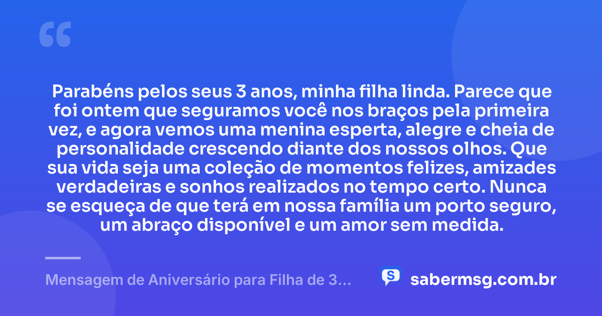 Parabéns pelos seus 3 anos, minha filha linda. Parece que foi ontem que seguramos você nos braços pela primeira vez, e agora vemos uma menina esperta, alegre e cheia de personalidade crescendo diante dos nossos olhos. Que sua vida seja uma coleção de momentos felizes, amizades verdadeiras e sonhos realizados no tempo certo. Nunca se esqueça de que terá em nossa família um porto seguro, um abraço disponível e um amor sem medida. — Mensagem de Aniversário para Filha de 3 Anos