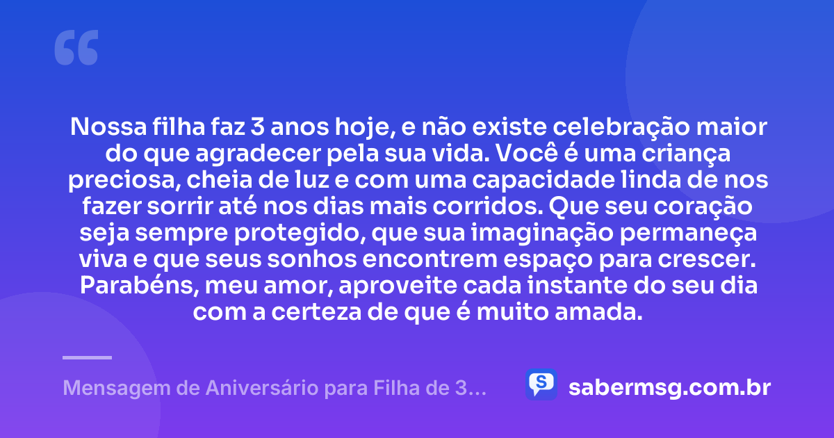 Nossa filha faz 3 anos hoje, e não existe celebração maior do que agradecer pela sua vida. Você é uma criança preciosa, cheia de luz e com uma capacidade linda de nos fazer sorrir até nos dias mais corridos. Que seu coração seja sempre protegido, que sua imaginação permaneça viva e que seus sonhos encontrem espaço para crescer. Parabéns, meu amor, aproveite cada instante do seu dia com a certeza de que é muito amada. — Mensagem de Aniversário para Filha de 3 Anos