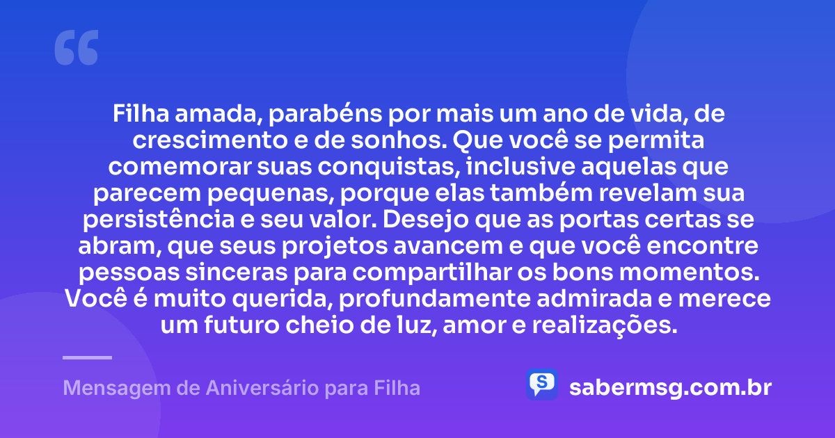 Filha amada, parabéns por mais um ano de vida, de crescimento e de sonhos. Que você se permita comemorar suas conquistas, inclusive aquelas que parecem pequenas, porque elas também revelam sua persistência e seu valor. Desejo que as portas certas se abram, que seus projetos avancem e que você encontre pessoas sinceras para compartilhar os bons momentos. Você é muito querida, profundamente admirada e merece um futuro cheio de luz, amor e realizações. — Mensagem de Aniversário para Filha