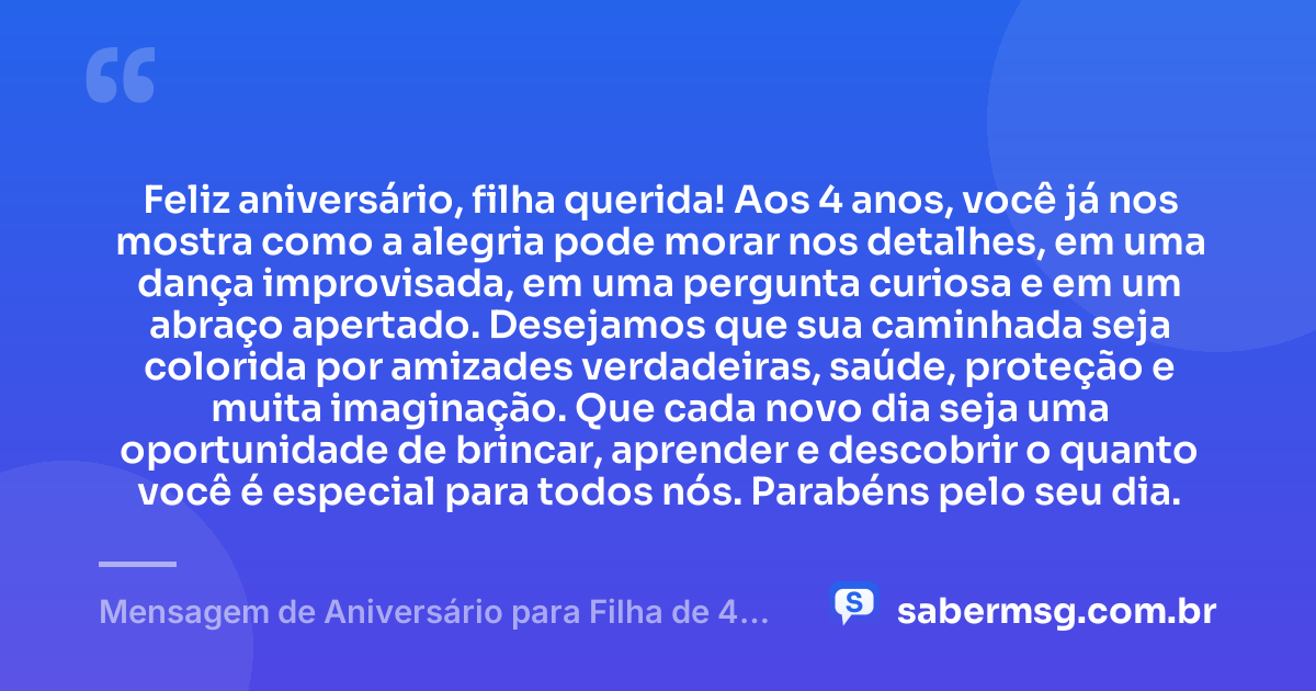 Feliz aniversário, filha querida! Aos 4 anos, você já nos mostra como a alegria pode morar nos detalhes, em uma dança improvisada, em uma pergunta curiosa e em um abraço apertado. Desejamos que sua caminhada seja colorida por amizades verdadeiras, saúde, proteção e muita imaginação. Que cada novo dia seja uma oportunidade de brincar, aprender e descobrir o quanto você é especial para todos nós. Parabéns pelo seu dia. — Mensagem de Aniversário para Filha de 4 Anos