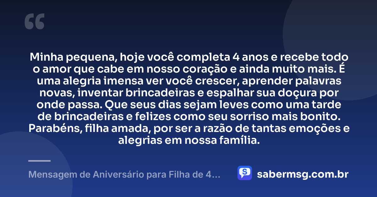 Minha pequena, hoje você completa 4 anos e recebe todo o amor que cabe em nosso coração e ainda muito mais. É uma alegria imensa ver você crescer, aprender palavras novas, inventar brincadeiras e espalhar sua doçura por onde passa. Que seus dias sejam leves como uma tarde de brincadeiras e felizes como seu sorriso mais bonito. Parabéns, filha amada, por ser a razão de tantas emoções e alegrias em nossa família. — Mensagem de Aniversário para Filha de 4 Anos