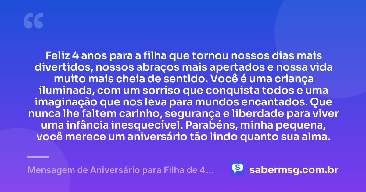 Feliz 4 anos para a filha que tornou nossos dias mais divertidos, nossos abraços mais apertados e nossa vida muito mais cheia de sentido. Você é uma criança iluminada, com um sorriso que conquista todos e uma imaginação que nos leva para mundos encantados. Que nunca lhe faltem carinho, segurança e liberdade para viver uma infância inesquecível. Parabéns, minha pequena, você merece um aniversário tão lindo quanto sua alma. — Mensagem de Aniversário para Filha de 4 Anos