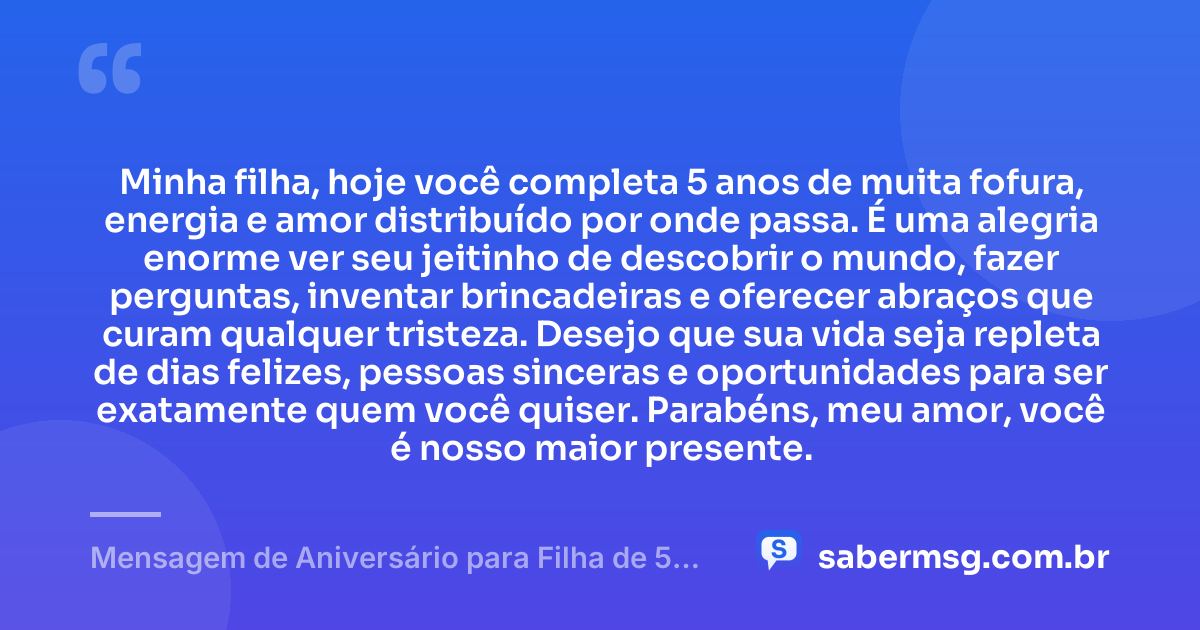 Minha filha, hoje você completa 5 anos de muita fofura, energia e amor distribuído por onde passa. É uma alegria enorme ver seu jeitinho de descobrir o mundo, fazer perguntas, inventar brincadeiras e oferecer abraços que curam qualquer tristeza. Desejo que sua vida seja repleta de dias felizes, pessoas sinceras e oportunidades para ser exatamente quem você quiser. Parabéns, meu amor, você é nosso maior presente. — Mensagem de Aniversário para Filha de 5 Anos