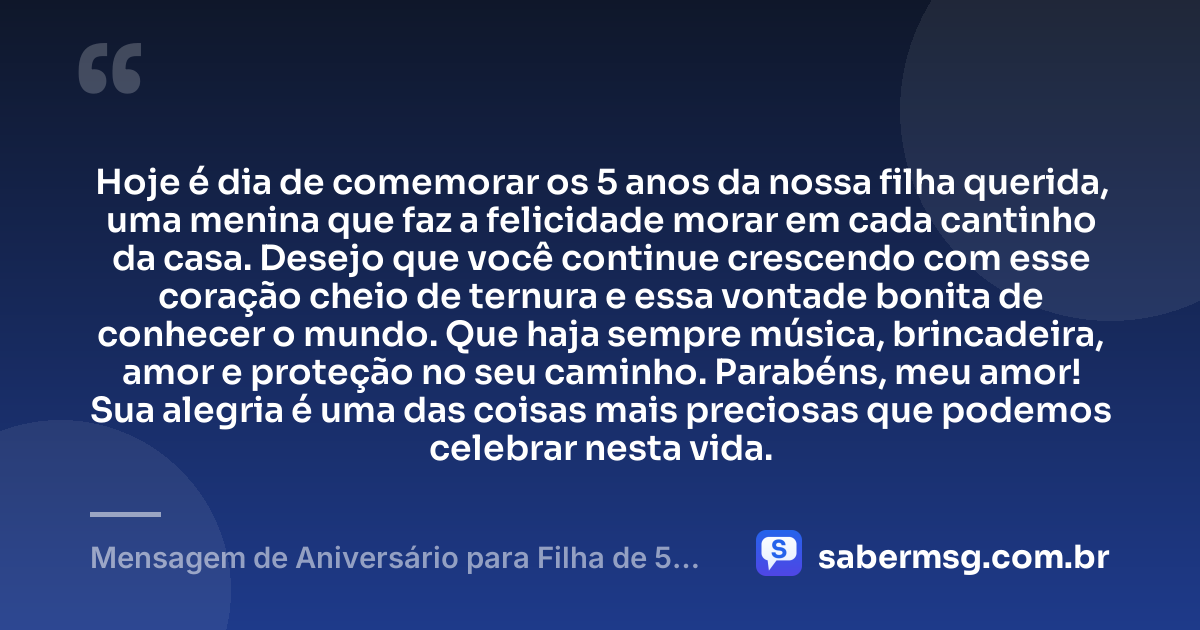 Hoje é dia de comemorar os 5 anos da nossa filha querida, uma menina que faz a felicidade morar em cada cantinho da casa. Desejo que você continue crescendo com esse coração cheio de ternura e essa vontade bonita de conhecer o mundo. Que haja sempre música, brincadeira, amor e proteção no seu caminho. Parabéns, meu amor! Sua alegria é uma das coisas mais preciosas que podemos celebrar nesta vida. — Mensagem de Aniversário para Filha de 5 Anos