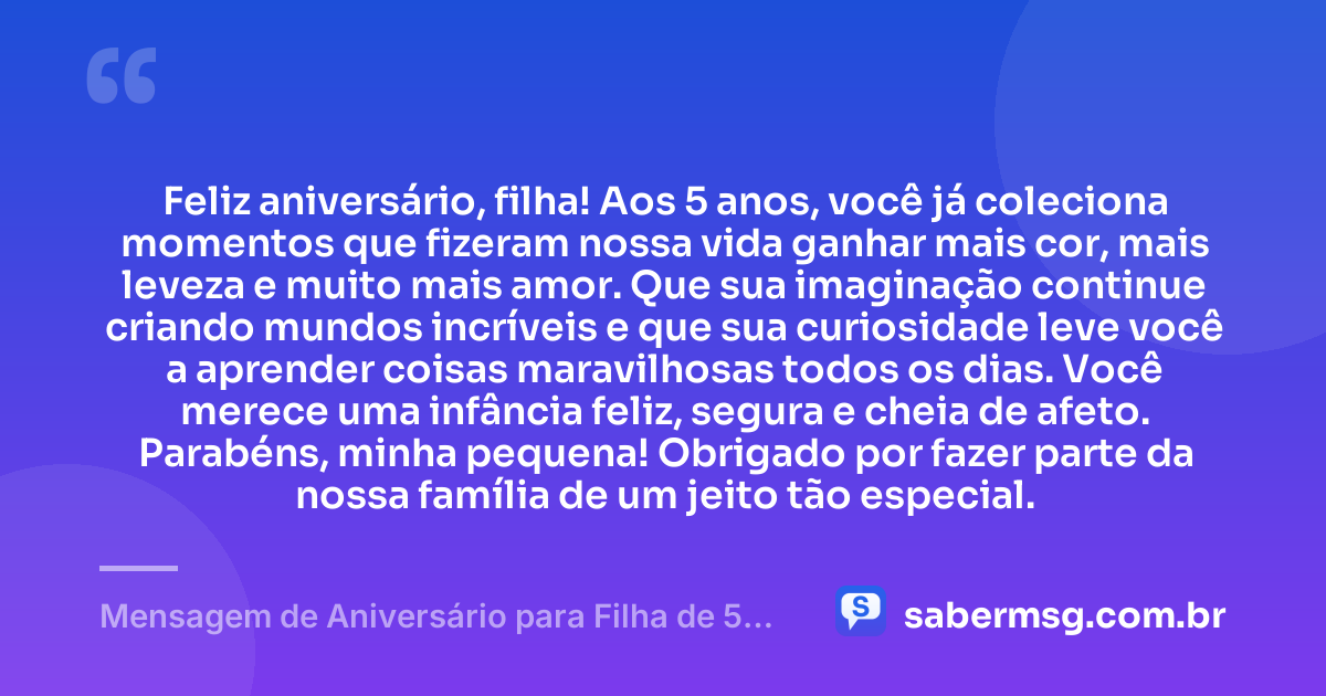 Feliz aniversário, filha! Aos 5 anos, você já coleciona momentos que fizeram nossa vida ganhar mais cor, mais leveza e muito mais amor. Que sua imaginação continue criando mundos incríveis e que sua curiosidade leve você a aprender coisas maravilhosas todos os dias. Você merece uma infância feliz, segura e cheia de afeto. Parabéns, minha pequena! Obrigado por fazer parte da nossa família de um jeito tão especial. — Mensagem de Aniversário para Filha de 5 Anos