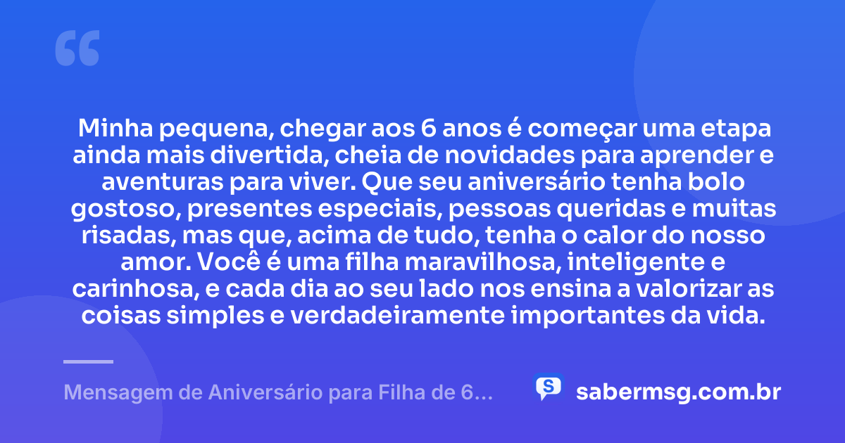 Minha pequena, chegar aos 6 anos é começar uma etapa ainda mais divertida, cheia de novidades para aprender e aventuras para viver. Que seu aniversário tenha bolo gostoso, presentes especiais, pessoas queridas e muitas risadas, mas que, acima de tudo, tenha o calor do nosso amor. Você é uma filha maravilhosa, inteligente e carinhosa, e cada dia ao seu lado nos ensina a valorizar as coisas simples e verdadeiramente importantes da vida. — Mensagem de Aniversário para Filha de 6 Anos