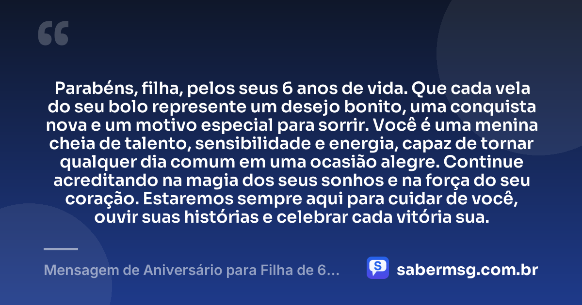 Parabéns, filha, pelos seus 6 anos de vida. Que cada vela do seu bolo represente um desejo bonito, uma conquista nova e um motivo especial para sorrir. Você é uma menina cheia de talento, sensibilidade e energia, capaz de tornar qualquer dia comum em uma ocasião alegre. Continue acreditando na magia dos seus sonhos e na força do seu coração. Estaremos sempre aqui para cuidar de você, ouvir suas histórias e celebrar cada vitória sua. — Mensagem de Aniversário para Filha de 6 Anos