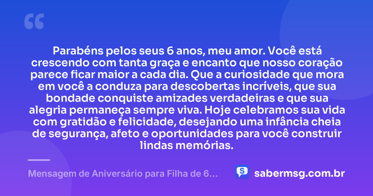 Parabéns pelos seus 6 anos, meu amor. Você está crescendo com tanta graça e encanto que nosso coração parece ficar maior a cada dia. Que a curiosidade que mora em você a conduza para descobertas incríveis, que sua bondade conquiste amizades verdadeiras e que sua alegria permaneça sempre viva. Hoje celebramos sua vida com gratidão e felicidade, desejando uma infância cheia de segurança, afeto e oportunidades para você construir lindas memórias. — Mensagem de Aniversário para Filha de 6 Anos