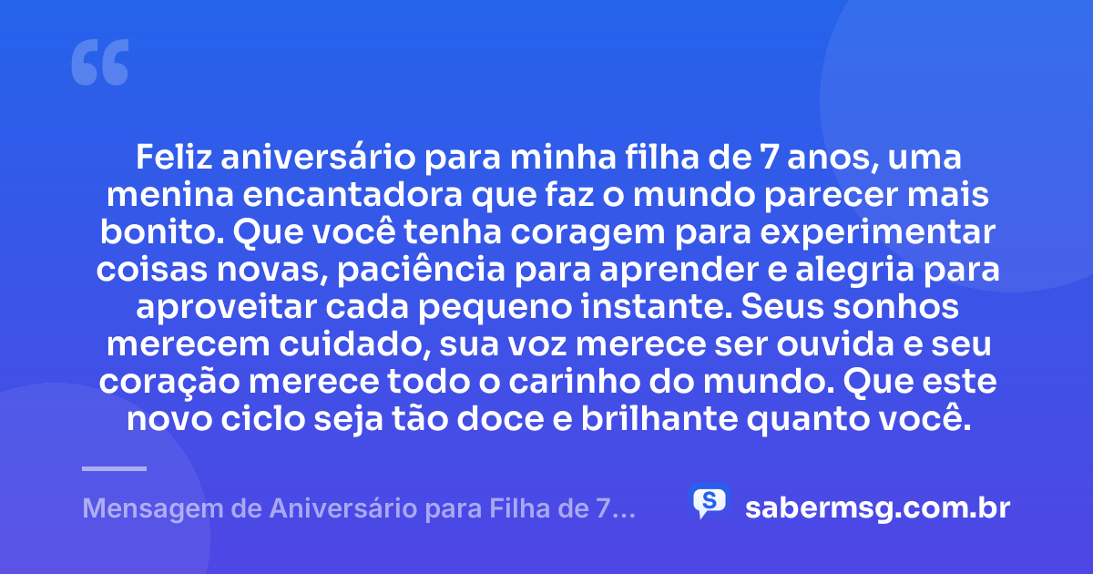 Feliz aniversário para minha filha de 7 anos, uma menina encantadora que faz o mundo parecer mais bonito. Que você tenha coragem para experimentar coisas novas, paciência para aprender e alegria para aproveitar cada pequeno instante. Seus sonhos merecem cuidado, sua voz merece ser ouvida e seu coração merece todo o carinho do mundo. Que este novo ciclo seja tão doce e brilhante quanto você. — Mensagem de Aniversário para Filha de 7 Anos