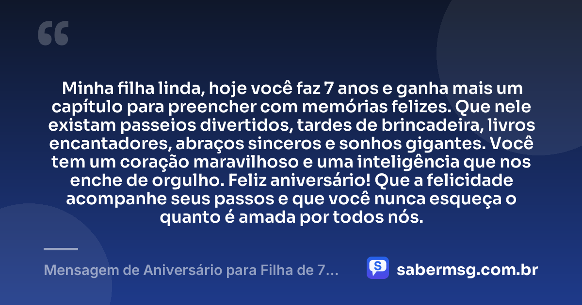 Minha filha linda, hoje você faz 7 anos e ganha mais um capítulo para preencher com memórias felizes. Que nele existam passeios divertidos, tardes de brincadeira, livros encantadores, abraços sinceros e sonhos gigantes. Você tem um coração maravilhoso e uma inteligência que nos enche de orgulho. Feliz aniversário! Que a felicidade acompanhe seus passos e que você nunca esqueça o quanto é amada por todos nós. — Mensagem de Aniversário para Filha de 7 Anos
