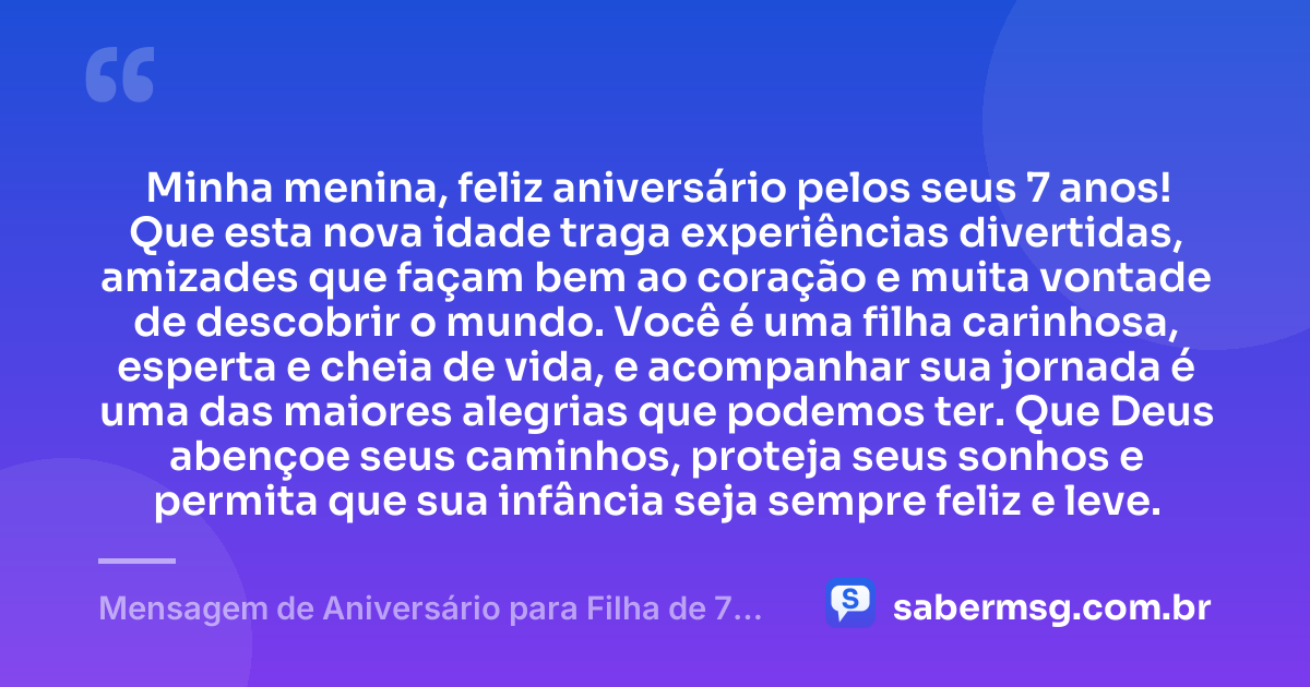 Minha menina, feliz aniversário pelos seus 7 anos! Que esta nova idade traga experiências divertidas, amizades que façam bem ao coração e muita vontade de descobrir o mundo. Você é uma filha carinhosa, esperta e cheia de vida, e acompanhar sua jornada é uma das maiores alegrias que podemos ter. Que Deus abençoe seus caminhos, proteja seus sonhos e permita que sua infância seja sempre feliz e leve. — Mensagem de Aniversário para Filha de 7 Anos