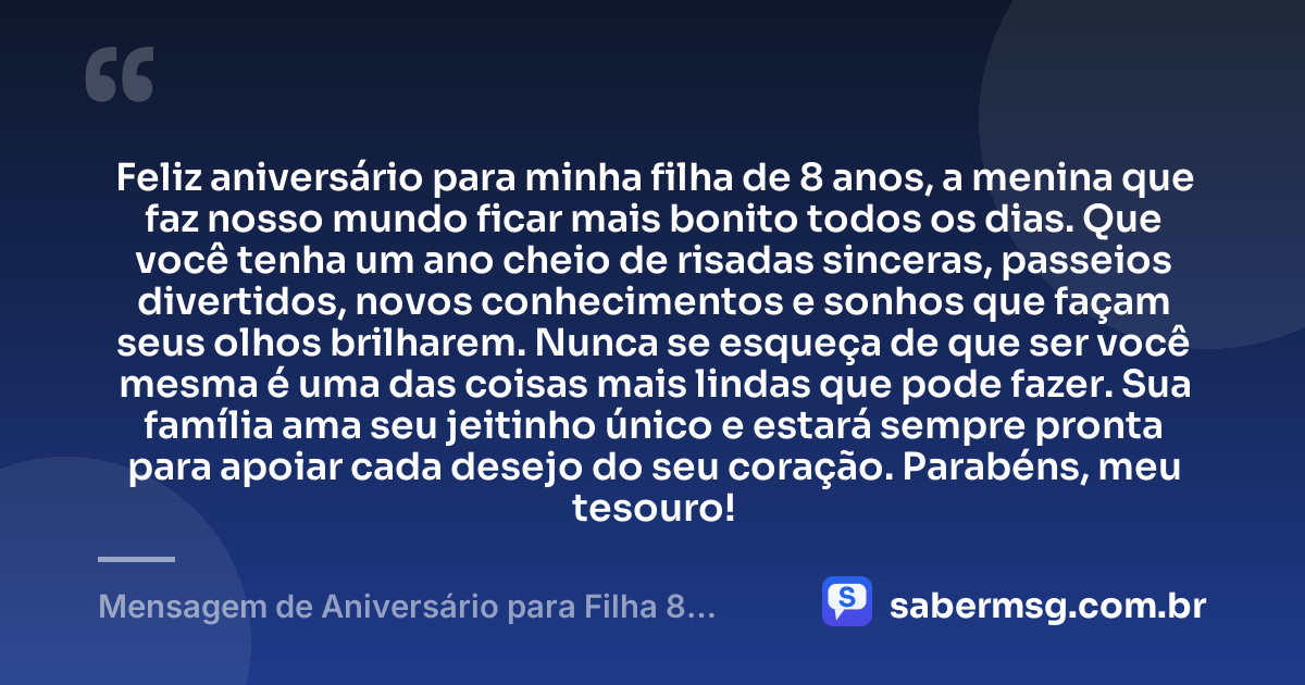 Feliz aniversário para minha filha de 8 anos, a menina que faz nosso mundo ficar mais bonito todos os dias. Que você tenha um ano cheio de risadas sinceras, passeios divertidos, novos conhecimentos e sonhos que façam seus olhos brilharem. Nunca se esqueça de que ser você mesma é uma das coisas mais lindas que pode fazer. Sua família ama seu jeitinho único e estará sempre pronta para apoiar cada desejo do seu coração. Parabéns, meu tesouro! — Mensagem de Aniversário para Filha 8 Anos