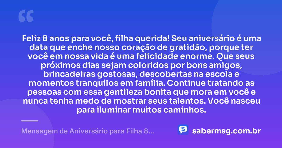 Feliz 8 anos para você, filha querida! Seu aniversário é uma data que enche nosso coração de gratidão, porque ter você em nossa vida é uma felicidade enorme. Que seus próximos dias sejam coloridos por bons amigos, brincadeiras gostosas, descobertas na escola e momentos tranquilos em família. Continue tratando as pessoas com essa gentileza bonita que mora em você e nunca tenha medo de mostrar seus talentos. Você nasceu para iluminar muitos caminhos. — Mensagem de Aniversário para Filha 8 Anos