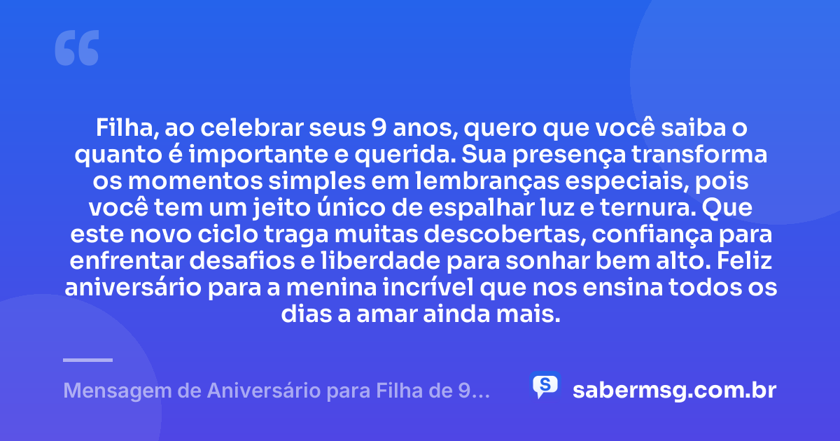 Filha, ao celebrar seus 9 anos, quero que você saiba o quanto é importante e querida. Sua presença transforma os momentos simples em lembranças especiais, pois você tem um jeito único de espalhar luz e ternura. Que este novo ciclo traga muitas descobertas, confiança para enfrentar desafios e liberdade para sonhar bem alto. Feliz aniversário para a menina incrível que nos ensina todos os dias a amar ainda mais. — Mensagem de Aniversário para Filha de 9 Anos