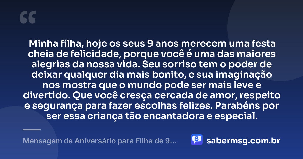 Minha filha, hoje os seus 9 anos merecem uma festa cheia de felicidade, porque você é uma das maiores alegrias da nossa vida. Seu sorriso tem o poder de deixar qualquer dia mais bonito, e sua imaginação nos mostra que o mundo pode ser mais leve e divertido. Que você cresça cercada de amor, respeito e segurança para fazer escolhas felizes. Parabéns por ser essa criança tão encantadora e especial. — Mensagem de Aniversário para Filha de 9 Anos