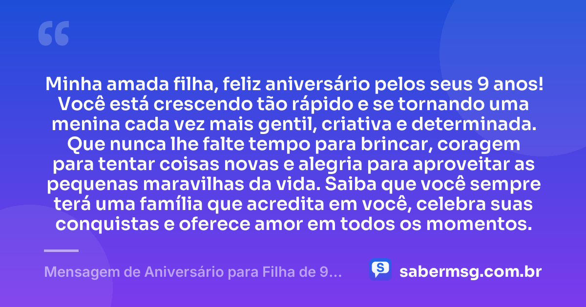 Minha amada filha, feliz aniversário pelos seus 9 anos! Você está crescendo tão rápido e se tornando uma menina cada vez mais gentil, criativa e determinada. Que nunca lhe falte tempo para brincar, coragem para tentar coisas novas e alegria para aproveitar as pequenas maravilhas da vida. Saiba que você sempre terá uma família que acredita em você, celebra suas conquistas e oferece amor em todos os momentos. — Mensagem de Aniversário para Filha de 9 Anos