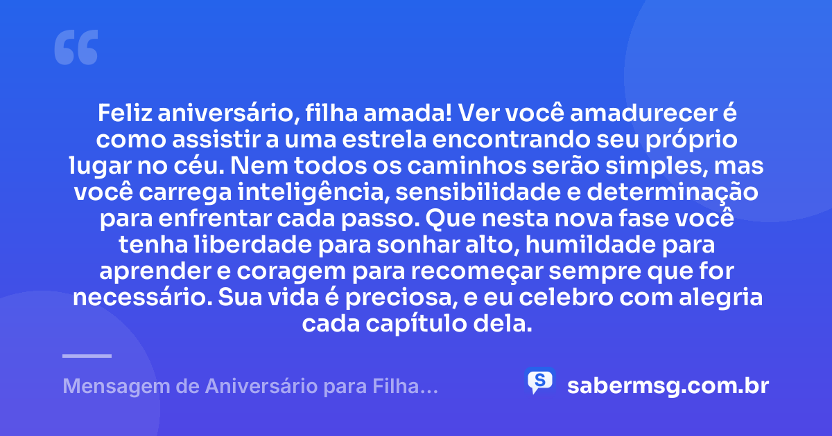 Feliz aniversário, filha amada! Ver você amadurecer é como assistir a uma estrela encontrando seu próprio lugar no céu. Nem todos os caminhos serão simples, mas você carrega inteligência, sensibilidade e determinação para enfrentar cada passo. Que nesta nova fase você tenha liberdade para sonhar alto, humildade para aprender e coragem para recomeçar sempre que for necessário. Sua vida é preciosa, e eu celebro com alegria cada capítulo dela. — Mensagem de Aniversário para Filha Adolescente