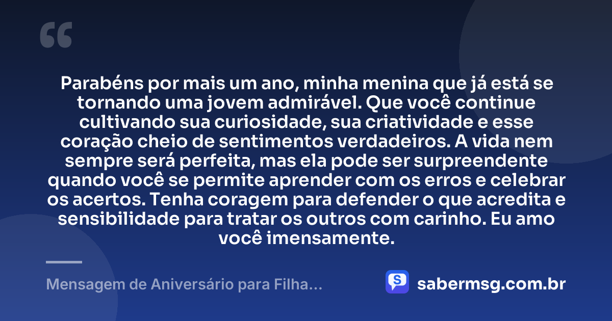 Parabéns por mais um ano, minha menina que já está se tornando uma jovem admirável. Que você continue cultivando sua curiosidade, sua criatividade e esse coração cheio de sentimentos verdadeiros. A vida nem sempre será perfeita, mas ela pode ser surpreendente quando você se permite aprender com os erros e celebrar os acertos. Tenha coragem para defender o que acredita e sensibilidade para tratar os outros com carinho. Eu amo você imensamente. — Mensagem de Aniversário para Filha Adolescente