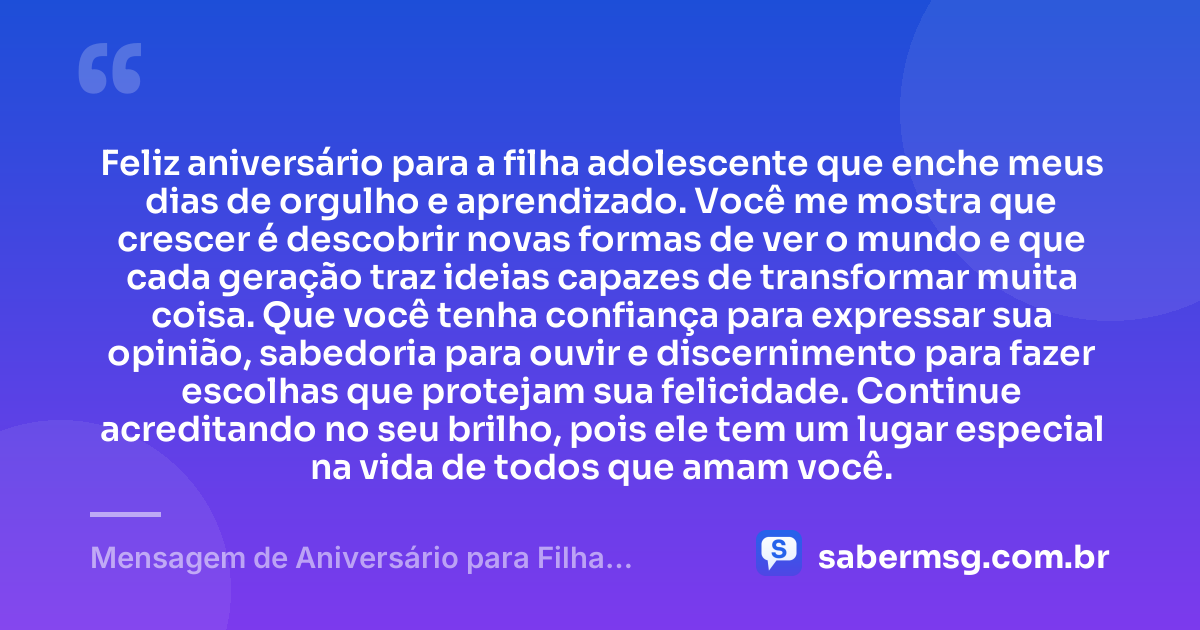 Feliz aniversário para a filha adolescente que enche meus dias de orgulho e aprendizado. Você me mostra que crescer é descobrir novas formas de ver o mundo e que cada geração traz ideias capazes de transformar muita coisa. Que você tenha confiança para expressar sua opinião, sabedoria para ouvir e discernimento para fazer escolhas que protejam sua felicidade. Continue acreditando no seu brilho, pois ele tem um lugar especial na vida de todos que amam você. — Mensagem de Aniversário para Filha Adolescente