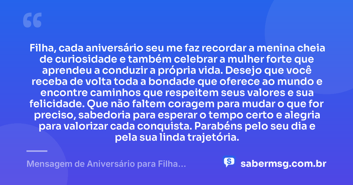 Filha, cada aniversário seu me faz recordar a menina cheia de curiosidade e também celebrar a mulher forte que aprendeu a conduzir a própria vida. Desejo que você receba de volta toda a bondade que oferece ao mundo e encontre caminhos que respeitem seus valores e sua felicidade. Que não faltem coragem para mudar o que for preciso, sabedoria para esperar o tempo certo e alegria para valorizar cada conquista. Parabéns pelo seu dia e pela sua linda trajetória. — Mensagem de Aniversário para Filha Adulta