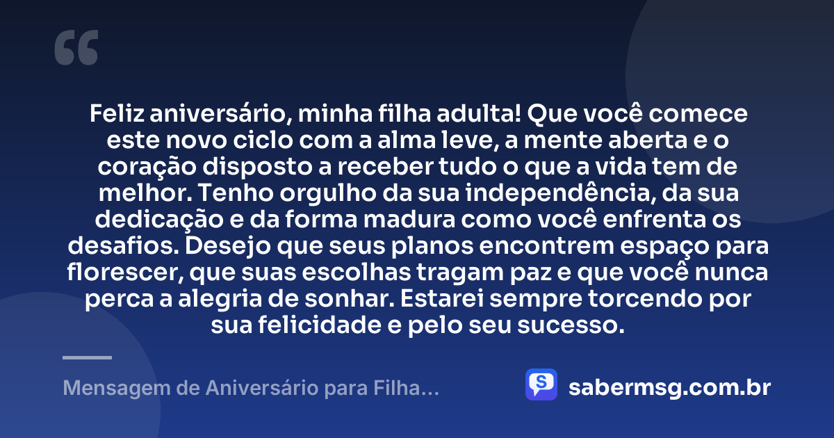 Feliz aniversário, minha filha adulta! Que você comece este novo ciclo com a alma leve, a mente aberta e o coração disposto a receber tudo o que a vida tem de melhor. Tenho orgulho da sua independência, da sua dedicação e da forma madura como você enfrenta os desafios. Desejo que seus planos encontrem espaço para florescer, que suas escolhas tragam paz e que você nunca perca a alegria de sonhar. Estarei sempre torcendo por sua felicidade e pelo seu sucesso. — Mensagem de Aniversário para Filha Adulta