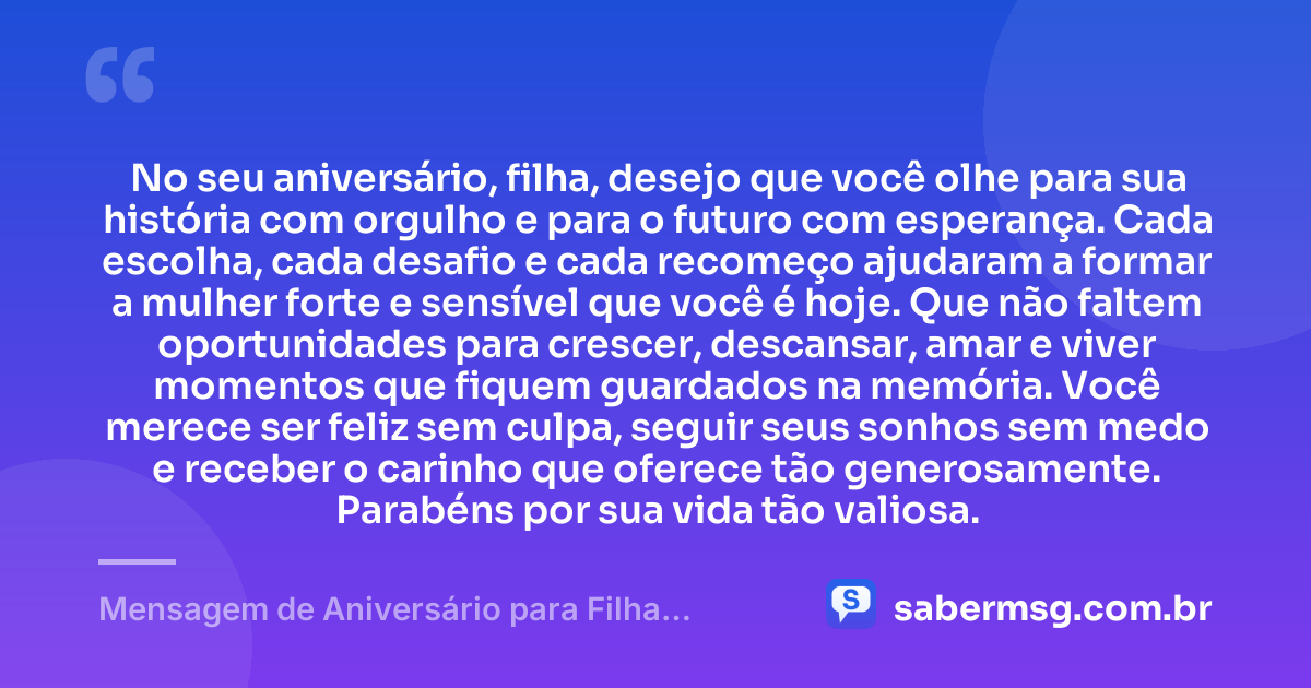 No seu aniversário, filha, desejo que você olhe para sua história com orgulho e para o futuro com esperança. Cada escolha, cada desafio e cada recomeço ajudaram a formar a mulher forte e sensível que você é hoje. Que não faltem oportunidades para crescer, descansar, amar e viver momentos que fiquem guardados na memória. Você merece ser feliz sem culpa, seguir seus sonhos sem medo e receber o carinho que oferece tão generosamente. Parabéns por sua vida tão valiosa. — Mensagem de Aniversário para Filha Adulta