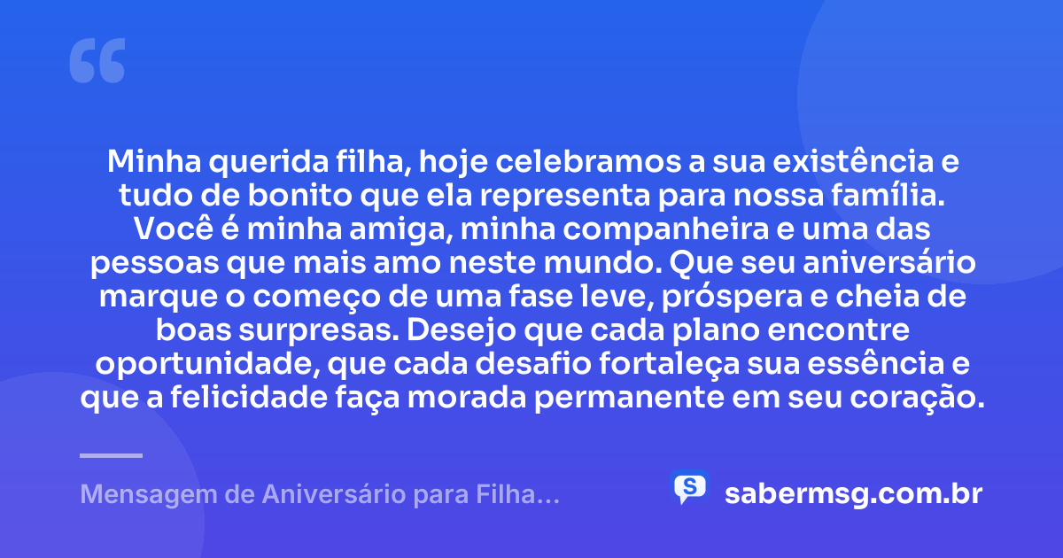 Minha querida filha, hoje celebramos a sua existência e tudo de bonito que ela representa para nossa família. Você é minha amiga, minha companheira e uma das pessoas que mais amo neste mundo. Que seu aniversário marque o começo de uma fase leve, próspera e cheia de boas surpresas. Desejo que cada plano encontre oportunidade, que cada desafio fortaleça sua essência e que a felicidade faça morada permanente em seu coração. — Mensagem de Aniversário para Filha Amiga e Companheira