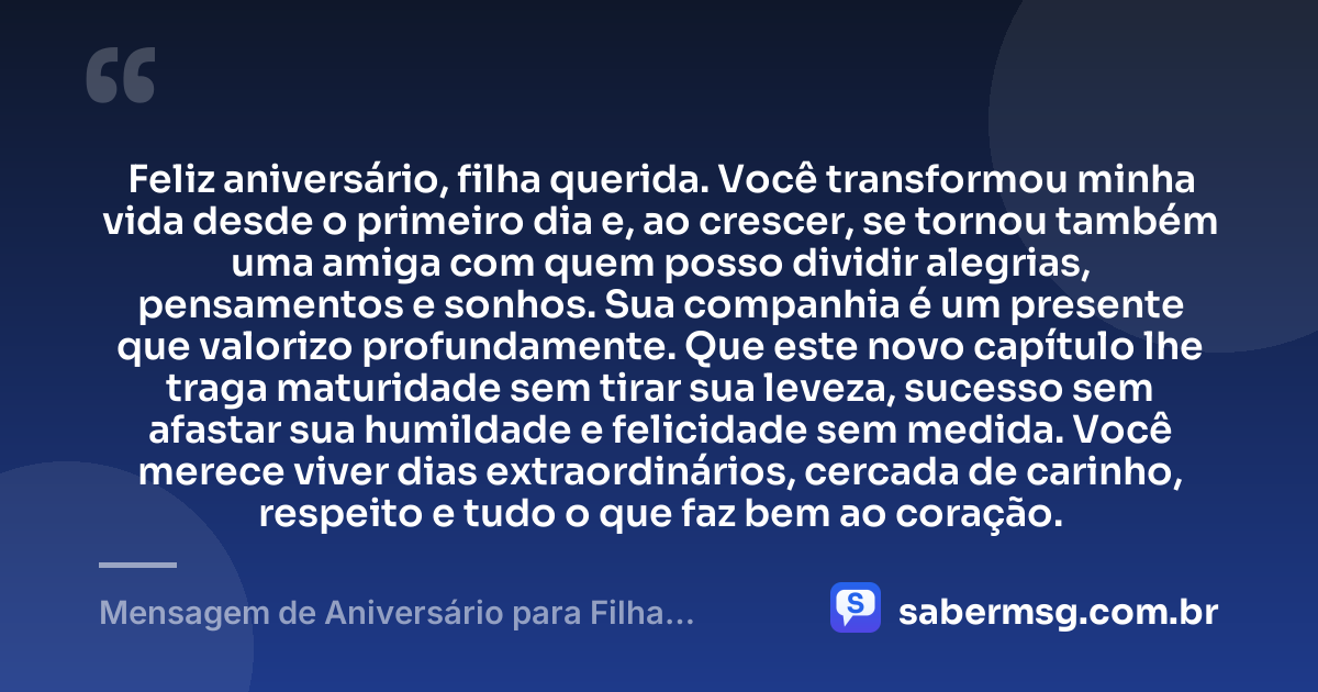 Feliz aniversário, filha querida. Você transformou minha vida desde o primeiro dia e, ao crescer, se tornou também uma amiga com quem posso dividir alegrias, pensamentos e sonhos. Sua companhia é um presente que valorizo profundamente. Que este novo capítulo lhe traga maturidade sem tirar sua leveza, sucesso sem afastar sua humildade e felicidade sem medida. Você merece viver dias extraordinários, cercada de carinho, respeito e tudo o que faz bem ao coração. — Mensagem de Aniversário para Filha Amiga e Companheira