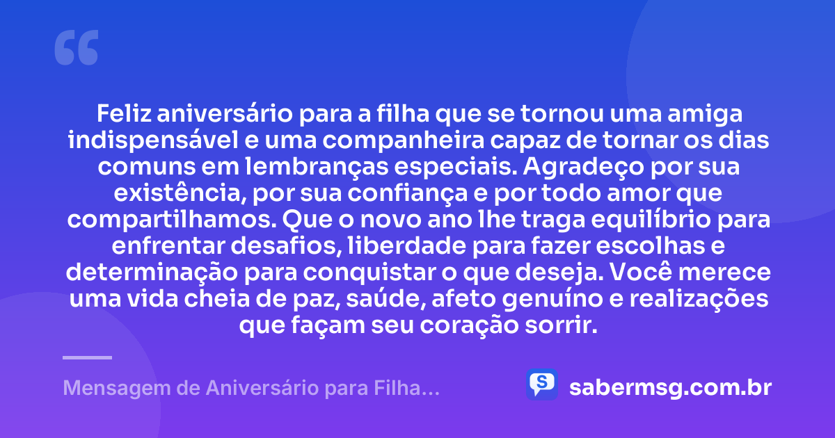 Feliz aniversário para a filha que se tornou uma amiga indispensável e uma companheira capaz de tornar os dias comuns em lembranças especiais. Agradeço por sua existência, por sua confiança e por todo amor que compartilhamos. Que o novo ano lhe traga equilíbrio para enfrentar desafios, liberdade para fazer escolhas e determinação para conquistar o que deseja. Você merece uma vida cheia de paz, saúde, afeto genuíno e realizações que façam seu coração sorrir. — Mensagem de Aniversário para Filha Amiga e Companheira