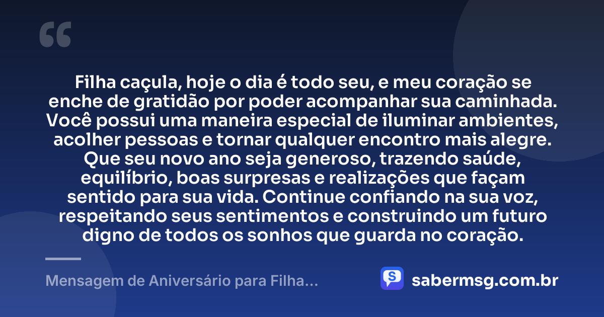 Filha caçula, hoje o dia é todo seu, e meu coração se enche de gratidão por poder acompanhar sua caminhada. Você possui uma maneira especial de iluminar ambientes, acolher pessoas e tornar qualquer encontro mais alegre. Que seu novo ano seja generoso, trazendo saúde, equilíbrio, boas surpresas e realizações que façam sentido para sua vida. Continue confiando na sua voz, respeitando seus sentimentos e construindo um futuro digno de todos os sonhos que guarda no coração. — Mensagem de Aniversário para Filha Caçula