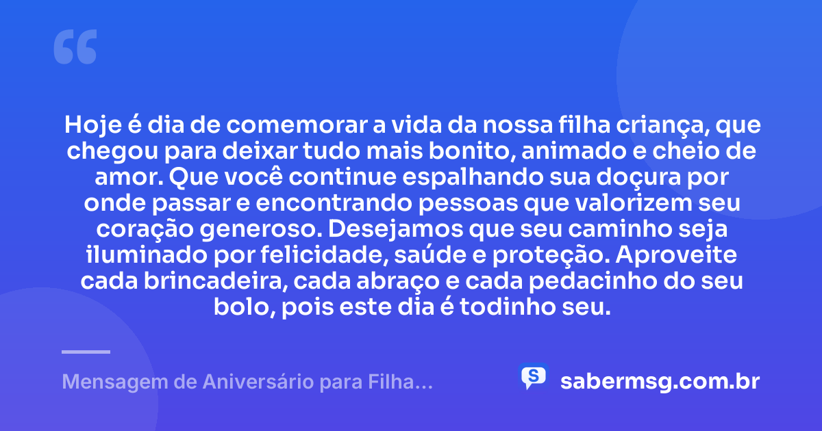 Hoje é dia de comemorar a vida da nossa filha criança, que chegou para deixar tudo mais bonito, animado e cheio de amor. Que você continue espalhando sua doçura por onde passar e encontrando pessoas que valorizem seu coração generoso. Desejamos que seu caminho seja iluminado por felicidade, saúde e proteção. Aproveite cada brincadeira, cada abraço e cada pedacinho do seu bolo, pois este dia é todinho seu. — Mensagem de Aniversário para Filha Criança