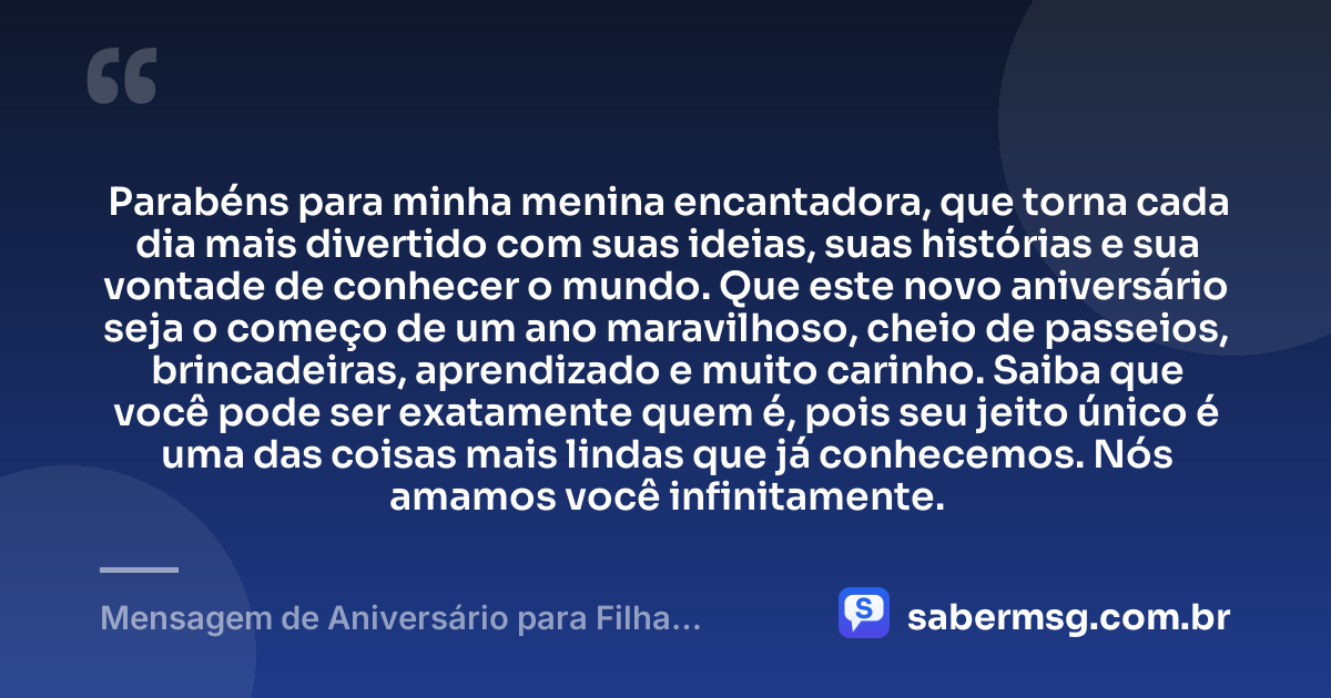 Parabéns para minha menina encantadora, que torna cada dia mais divertido com suas ideias, suas histórias e sua vontade de conhecer o mundo. Que este novo aniversário seja o começo de um ano maravilhoso, cheio de passeios, brincadeiras, aprendizado e muito carinho. Saiba que você pode ser exatamente quem é, pois seu jeito único é uma das coisas mais lindas que já conhecemos. Nós amamos você infinitamente. — Mensagem de Aniversário para Filha Criança