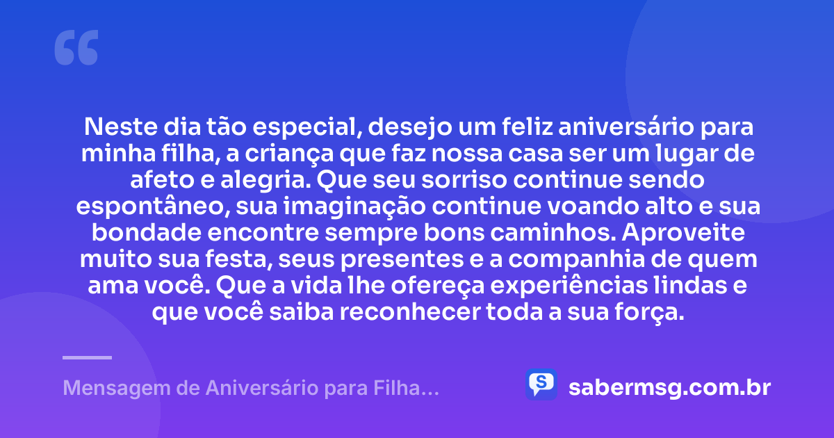 Neste dia tão especial, desejo um feliz aniversário para minha filha, a criança que faz nossa casa ser um lugar de afeto e alegria. Que seu sorriso continue sendo espontâneo, sua imaginação continue voando alto e sua bondade encontre sempre bons caminhos. Aproveite muito sua festa, seus presentes e a companhia de quem ama você. Que a vida lhe ofereça experiências lindas e que você saiba reconhecer toda a sua força. — Mensagem de Aniversário para Filha Criança