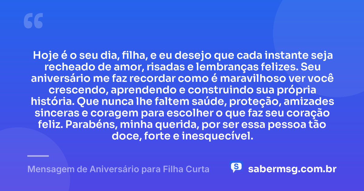 Hoje é o seu dia, filha, e eu desejo que cada instante seja recheado de amor, risadas e lembranças felizes. Seu aniversário me faz recordar como é maravilhoso ver você crescendo, aprendendo e construindo sua própria história. Que nunca lhe faltem saúde, proteção, amizades sinceras e coragem para escolher o que faz seu coração feliz. Parabéns, minha querida, por ser essa pessoa tão doce, forte e inesquecível. — Mensagem de Aniversário para Filha Curta