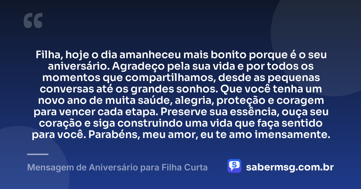 Filha, hoje o dia amanheceu mais bonito porque é o seu aniversário. Agradeço pela sua vida e por todos os momentos que compartilhamos, desde as pequenas conversas até os grandes sonhos. Que você tenha um novo ano de muita saúde, alegria, proteção e coragem para vencer cada etapa. Preserve sua essência, ouça seu coração e siga construindo uma vida que faça sentido para você. Parabéns, meu amor, eu te amo imensamente. — Mensagem de Aniversário para Filha Curta