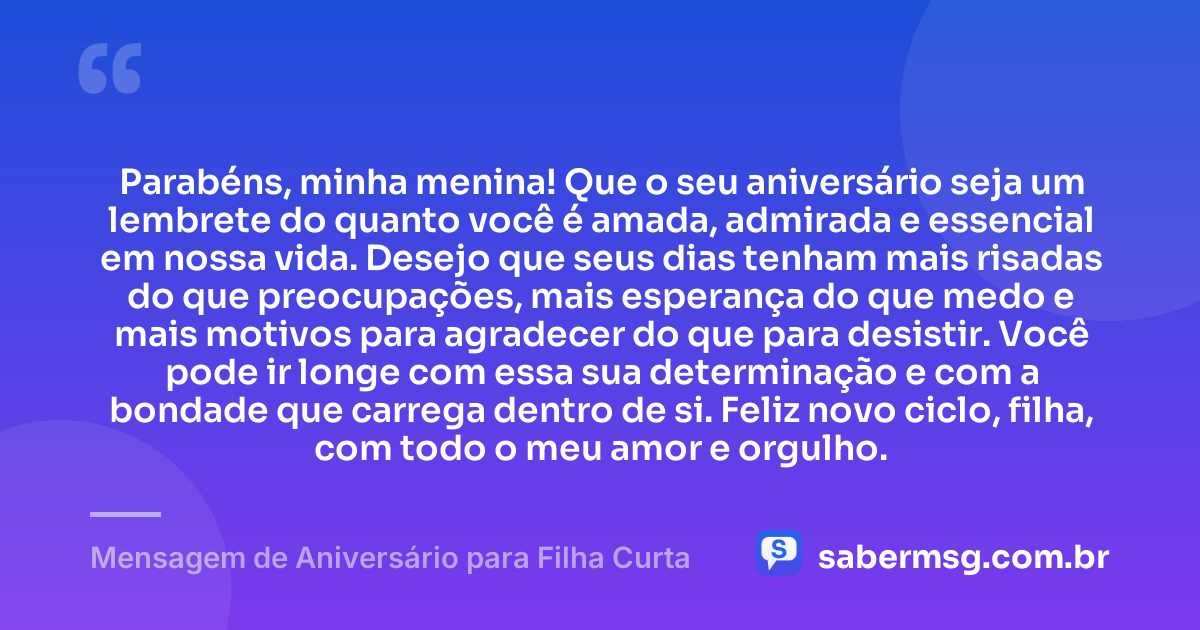 Parabéns, minha menina! Que o seu aniversário seja um lembrete do quanto você é amada, admirada e essencial em nossa vida. Desejo que seus dias tenham mais risadas do que preocupações, mais esperança do que medo e mais motivos para agradecer do que para desistir. Você pode ir longe com essa sua determinação e com a bondade que carrega dentro de si. Feliz novo ciclo, filha, com todo o meu amor e orgulho. — Mensagem de Aniversário para Filha Curta