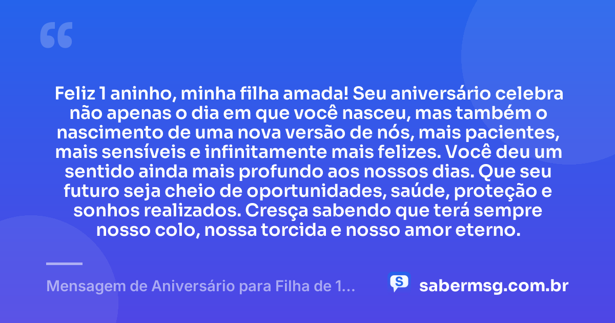 Feliz 1 aninho, minha filha amada! Seu aniversário celebra não apenas o dia em que você nasceu, mas também o nascimento de uma nova versão de nós, mais pacientes, mais sensíveis e infinitamente mais felizes. Você deu um sentido ainda mais profundo aos nossos dias. Que seu futuro seja cheio de oportunidades, saúde, proteção e sonhos realizados. Cresça sabendo que terá sempre nosso colo, nossa torcida e nosso amor eterno. — Mensagem de Aniversário para Filha de 1 Ano