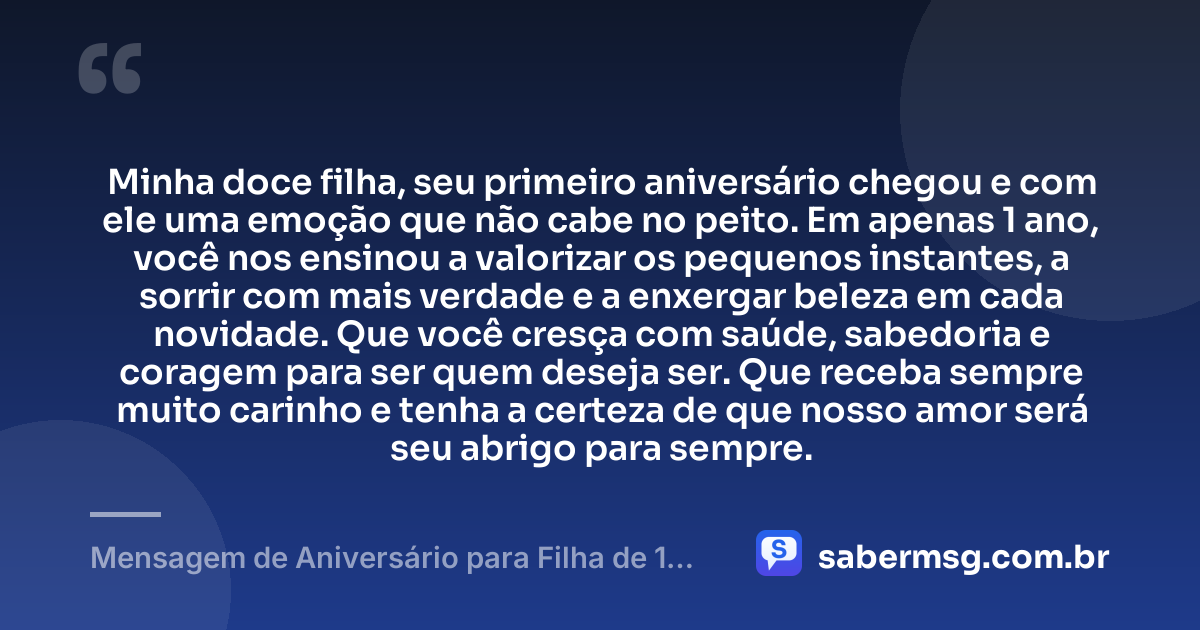 Minha doce filha, seu primeiro aniversário chegou e com ele uma emoção que não cabe no peito. Em apenas 1 ano, você nos ensinou a valorizar os pequenos instantes, a sorrir com mais verdade e a enxergar beleza em cada novidade. Que você cresça com saúde, sabedoria e coragem para ser quem deseja ser. Que receba sempre muito carinho e tenha a certeza de que nosso amor será seu abrigo para sempre. — Mensagem de Aniversário para Filha de 1 Ano