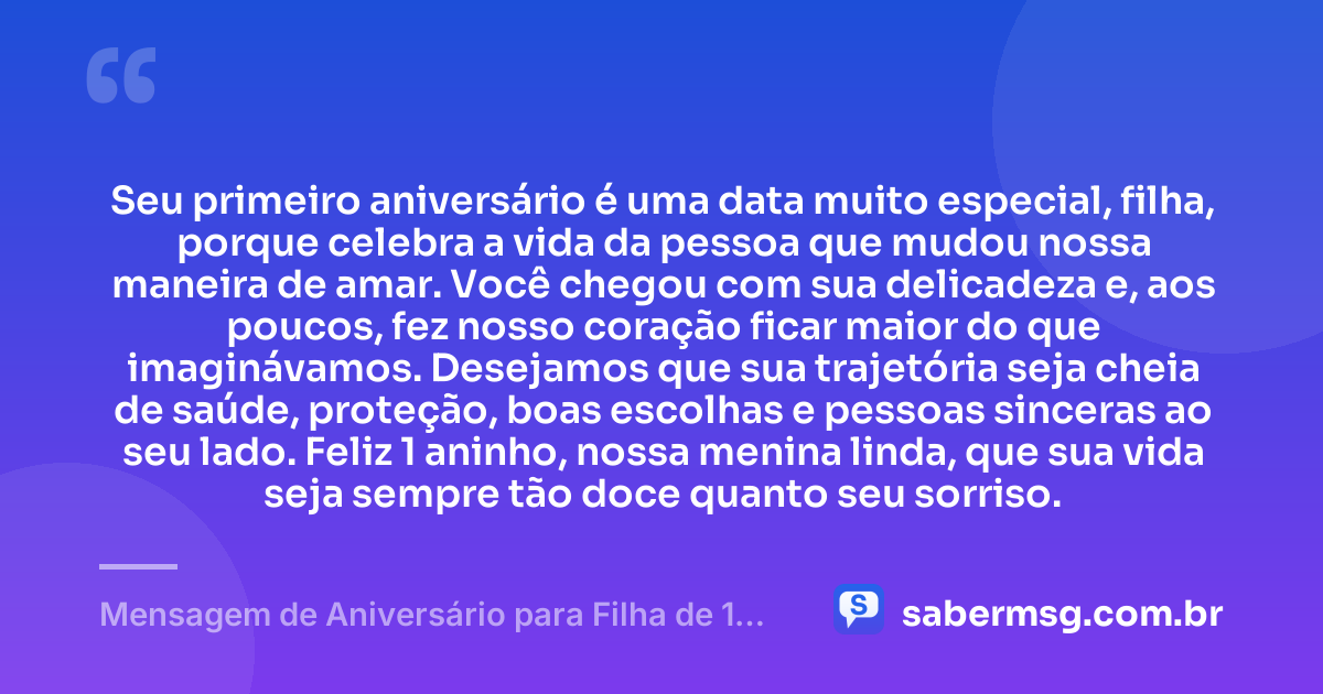 Seu primeiro aniversário é uma data muito especial, filha, porque celebra a vida da pessoa que mudou nossa maneira de amar. Você chegou com sua delicadeza e, aos poucos, fez nosso coração ficar maior do que imaginávamos. Desejamos que sua trajetória seja cheia de saúde, proteção, boas escolhas e pessoas sinceras ao seu lado. Feliz 1 aninho, nossa menina linda, que sua vida seja sempre tão doce quanto seu sorriso. — Mensagem de Aniversário para Filha de 1 Ano