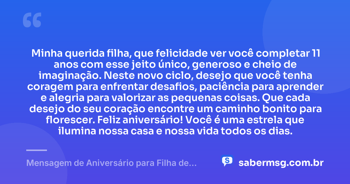 Minha querida filha, que felicidade ver você completar 11 anos com esse jeito único, generoso e cheio de imaginação. Neste novo ciclo, desejo que você tenha coragem para enfrentar desafios, paciência para aprender e alegria para valorizar as pequenas coisas. Que cada desejo do seu coração encontre um caminho bonito para florescer. Feliz aniversário! Você é uma estrela que ilumina nossa casa e nossa vida todos os dias. — Mensagem de Aniversário para Filha de 11 Anos