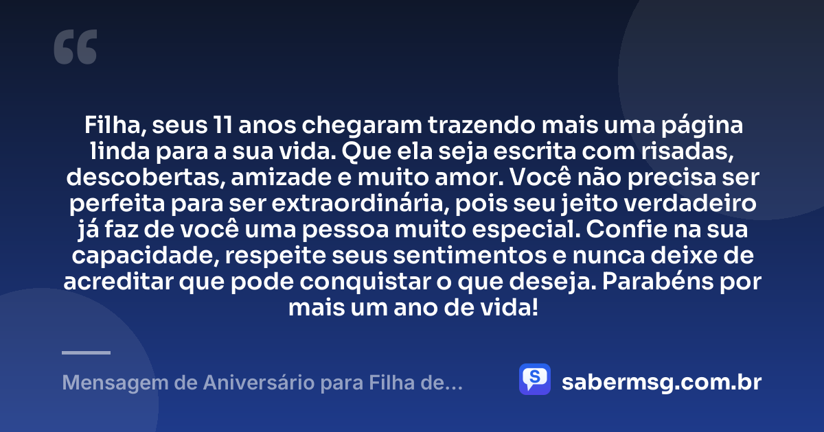 Filha, seus 11 anos chegaram trazendo mais uma página linda para a sua vida. Que ela seja escrita com risadas, descobertas, amizade e muito amor. Você não precisa ser perfeita para ser extraordinária, pois seu jeito verdadeiro já faz de você uma pessoa muito especial. Confie na sua capacidade, respeite seus sentimentos e nunca deixe de acreditar que pode conquistar o que deseja. Parabéns por mais um ano de vida! — Mensagem de Aniversário para Filha de 11 Anos