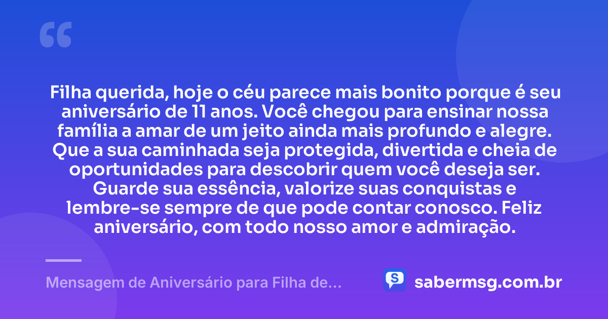 Filha querida, hoje o céu parece mais bonito porque é seu aniversário de 11 anos. Você chegou para ensinar nossa família a amar de um jeito ainda mais profundo e alegre. Que a sua caminhada seja protegida, divertida e cheia de oportunidades para descobrir quem você deseja ser. Guarde sua essência, valorize suas conquistas e lembre-se sempre de que pode contar conosco. Feliz aniversário, com todo nosso amor e admiração. — Mensagem de Aniversário para Filha de 11 Anos