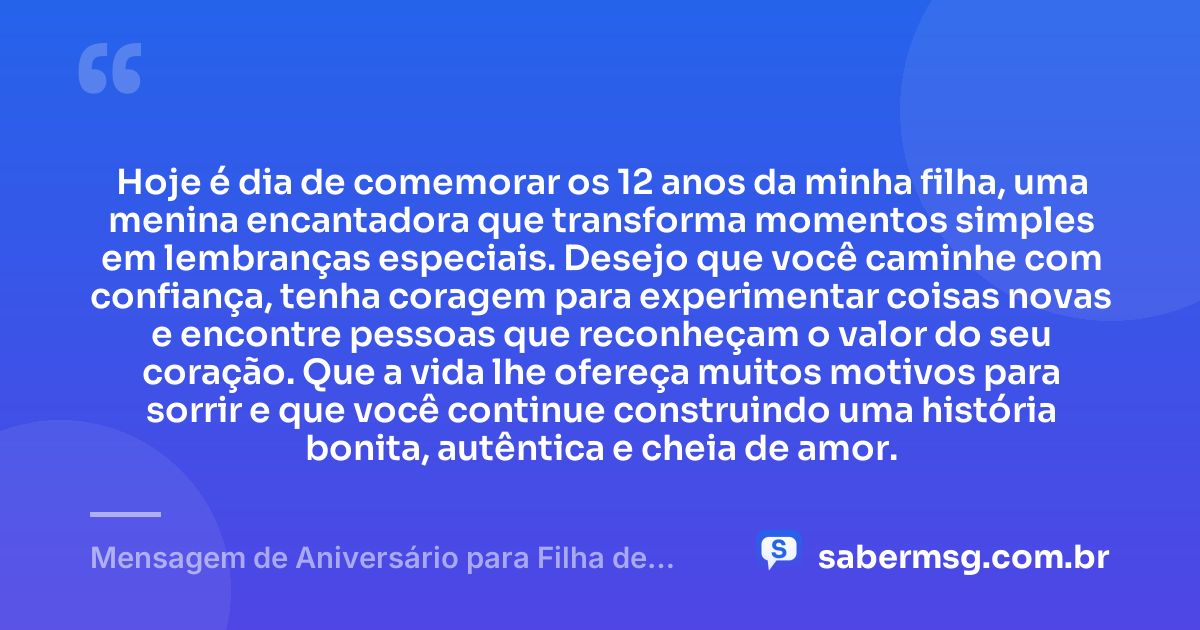 Hoje é dia de comemorar os 12 anos da minha filha, uma menina encantadora que transforma momentos simples em lembranças especiais. Desejo que você caminhe com confiança, tenha coragem para experimentar coisas novas e encontre pessoas que reconheçam o valor do seu coração. Que a vida lhe ofereça muitos motivos para sorrir e que você continue construindo uma história bonita, autêntica e cheia de amor. — Mensagem de Aniversário para Filha de 12 Anos