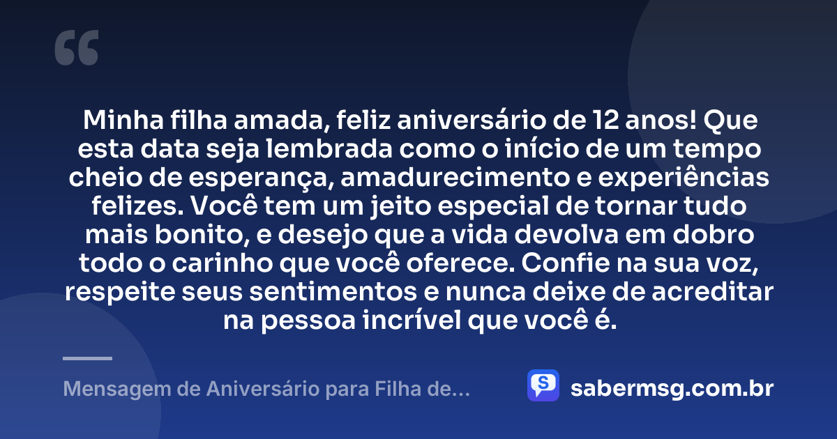 Minha filha amada, feliz aniversário de 12 anos! Que esta data seja lembrada como o início de um tempo cheio de esperança, amadurecimento e experiências felizes. Você tem um jeito especial de tornar tudo mais bonito, e desejo que a vida devolva em dobro todo o carinho que você oferece. Confie na sua voz, respeite seus sentimentos e nunca deixe de acreditar na pessoa incrível que você é. — Mensagem de Aniversário para Filha de 12 Anos