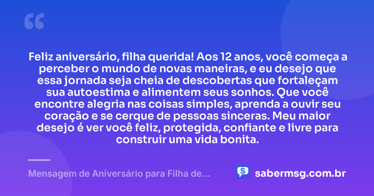Feliz aniversário, filha querida! Aos 12 anos, você começa a perceber o mundo de novas maneiras, e eu desejo que essa jornada seja cheia de descobertas que fortaleçam sua autoestima e alimentem seus sonhos. Que você encontre alegria nas coisas simples, aprenda a ouvir seu coração e se cerque de pessoas sinceras. Meu maior desejo é ver você feliz, protegida, confiante e livre para construir uma vida bonita. — Mensagem de Aniversário para Filha de 12 Anos
